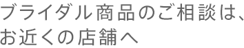 ブライダル商品のご相談は、お近くの店舗へ