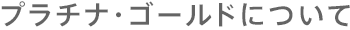 プラチナ・ゴールドについて
