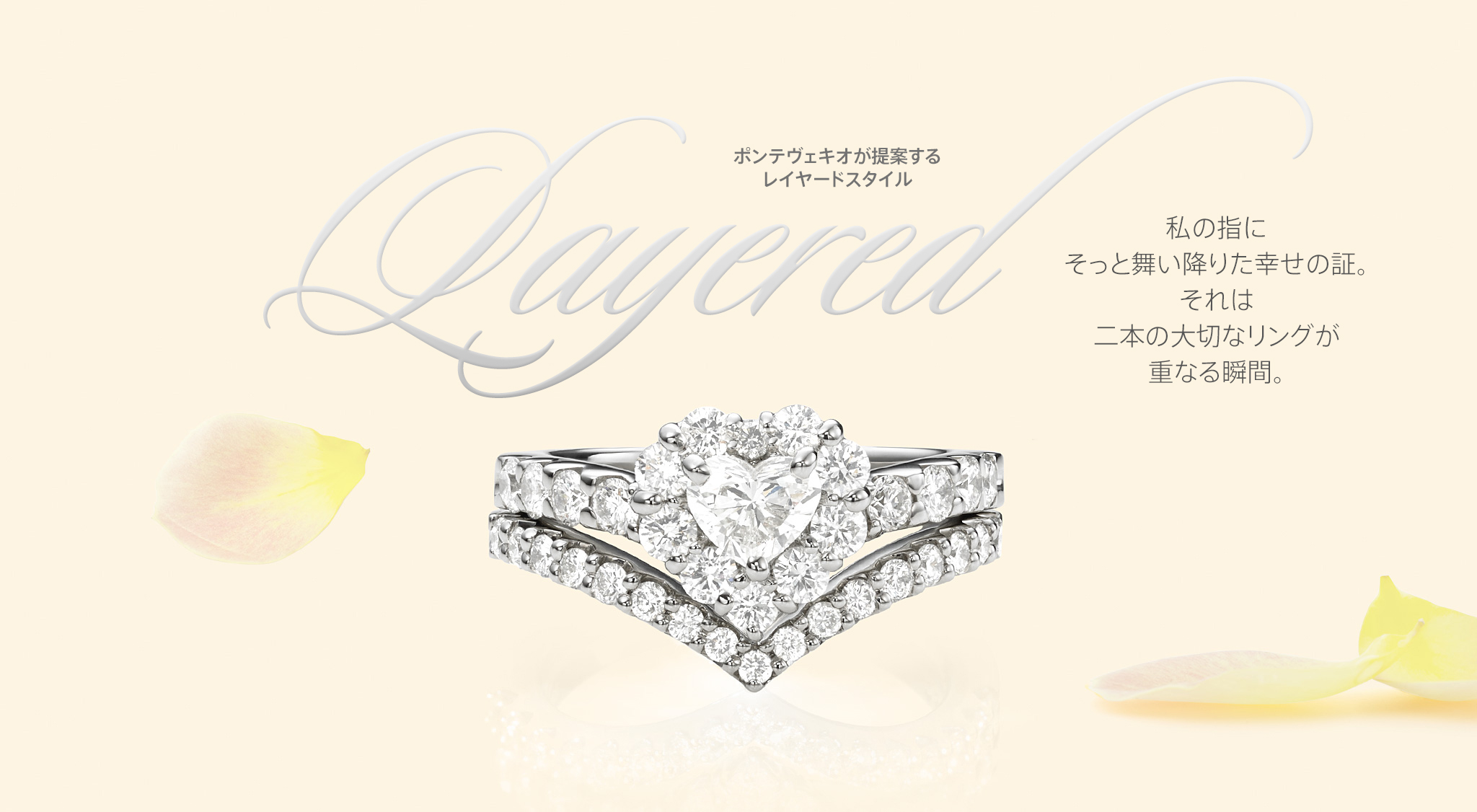 レイヤード特集: PONTE VECCHIO LAYERED STYLE 2014 ポンテヴェキオが提案する、レイヤードスタイル 2014 私の指にそっと舞い降りた幸せの証。それは二本の大切なリングが重なる瞬間。