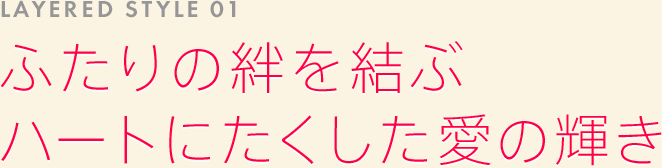 LAYERED STYLE 01: ふたりの絆を結ぶハートにたくした愛の輝き