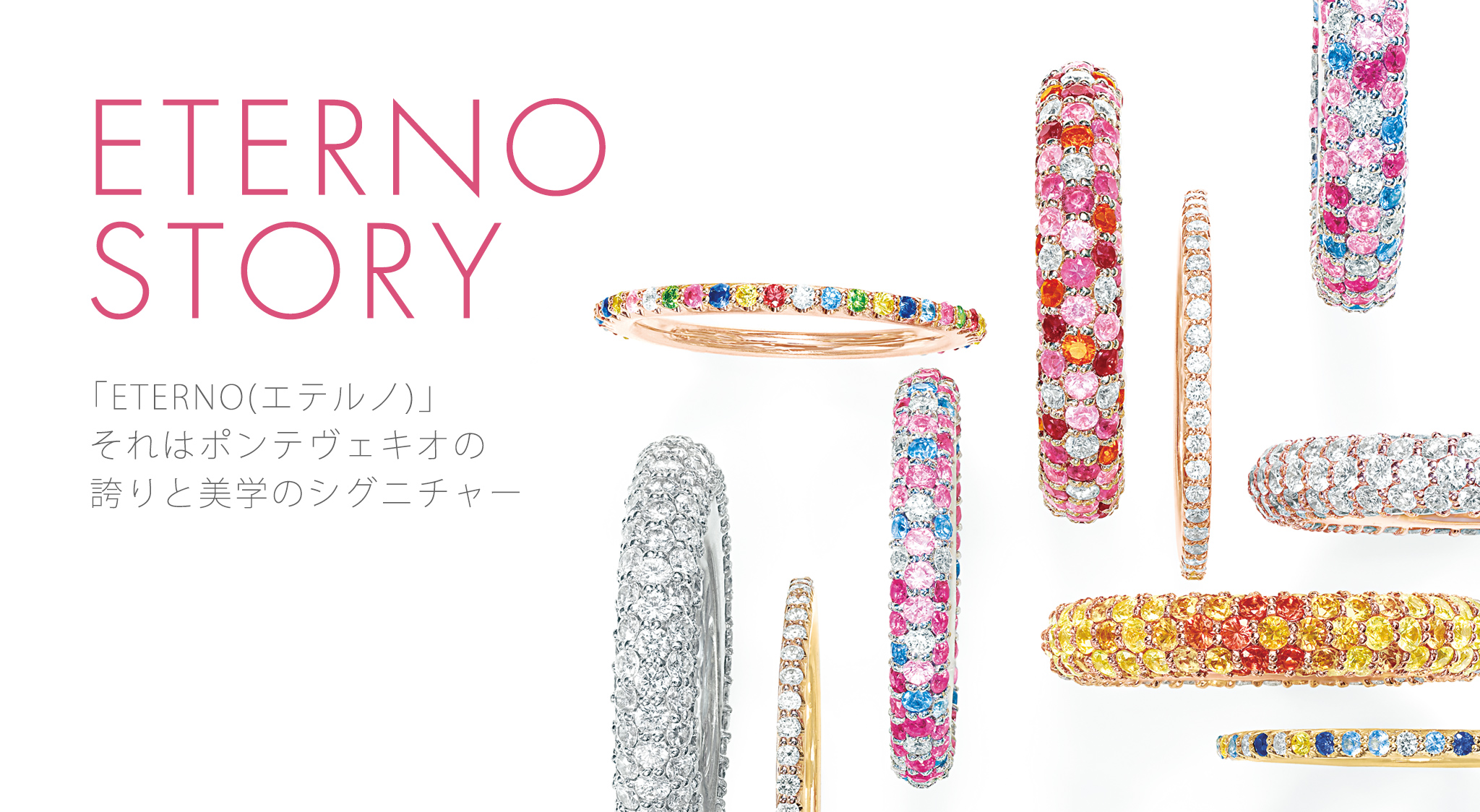ETERNO STORY 「ETERNO（エテルノ）」それはポンテヴェキオの誇りと美学のシグニチャー タイムレスな存在感はクラフツマンの美意識の結実 あなたらしくいられる大切な時をプレシャスな輝きをもつ「ETERNO（エテルノ）」と。贅沢な永遠のシンボルは、確かな作り手の技に裏付けられています