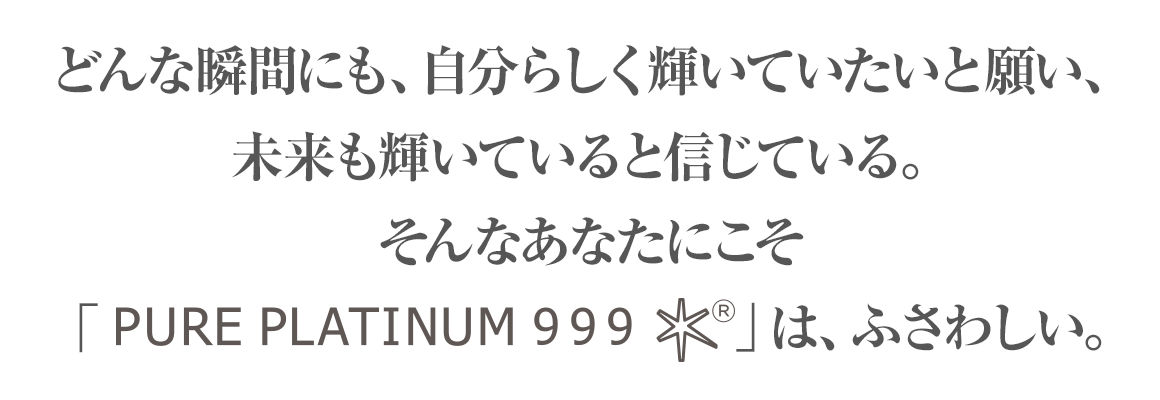 どんな瞬間にも自分らしく輝いていたいと願い、未来も輝いていると信じている。そんなあなたにこそ「PURE PLATINUM 999」は、ふさわしい。