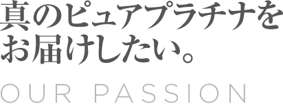 Our Passion 真のピュアプラチナをお届けしたい。
