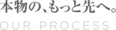 Our Process 本物の、もっと先へ。