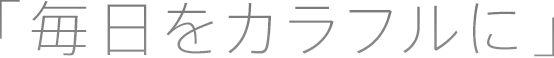 「 毎日をカラフルに 」